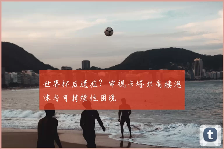世界杯后遗症？审视卡塔尔高楼泡沫与可持续性困境
