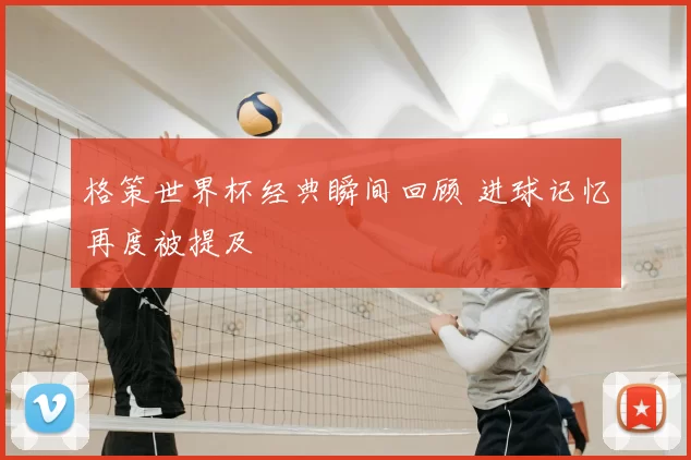 格策世界杯经典瞬间回顾 进球记忆再度被提及