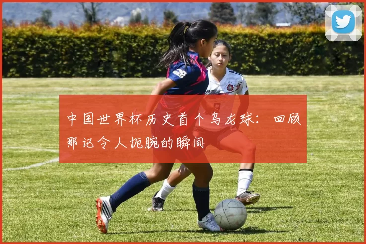中国世界杯历史首个乌龙球:回顾那记令人扼腕的瞬间