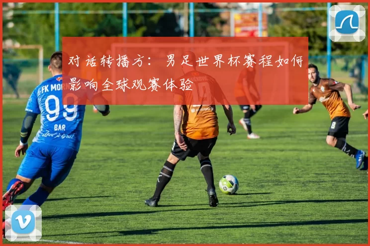对话转播方:男足世界杯赛程如何影响全球观赛体验