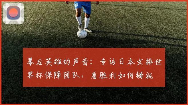 幕后英雄的声音:专访日本女排世界杯保障团队,看胜利如何铸就