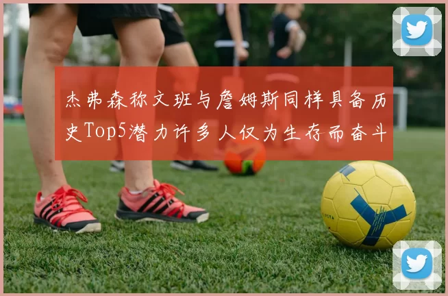 杰弗森称文班与詹姆斯同样具备历史Top5潜力许多人仅为生存而奋斗