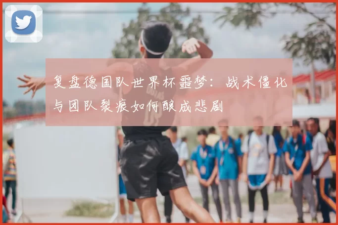 复盘德国队世界杯噩梦：战术僵化与团队裂痕如何酿成悲剧