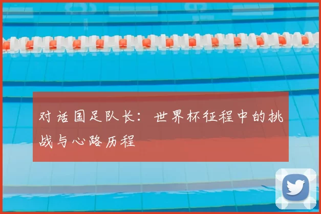 对话国足队长:世界杯征程中的挑战与心路历程