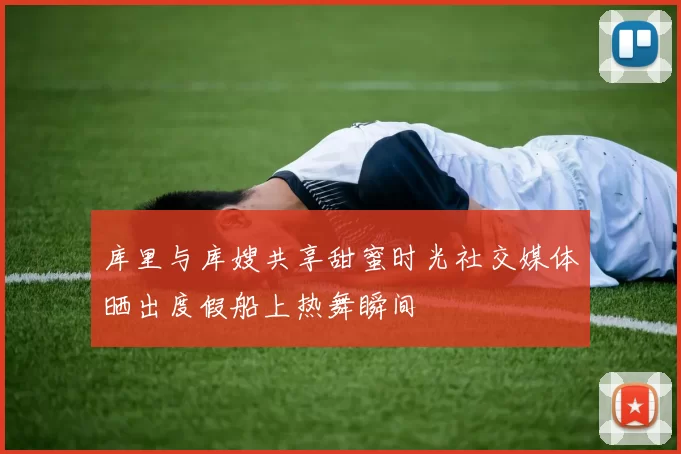 库里与库嫂共享甜蜜时光社交媒体晒出度假船上热舞瞬间