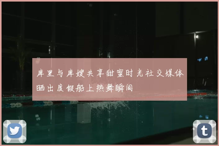 库里与库嫂共享甜蜜时光社交媒体晒出度假船上热舞瞬间
