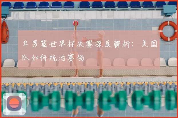 年男篮世界杯决赛深度解析:美国队如何统治赛场