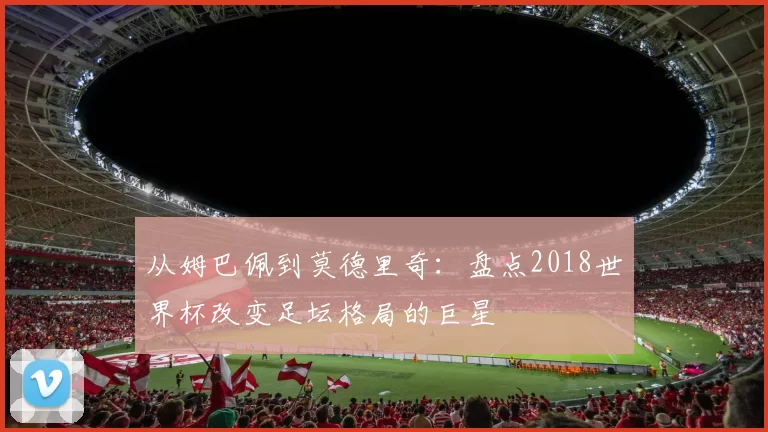 从姆巴佩到莫德里奇:盘点2018世界杯改变足坛格局的巨星