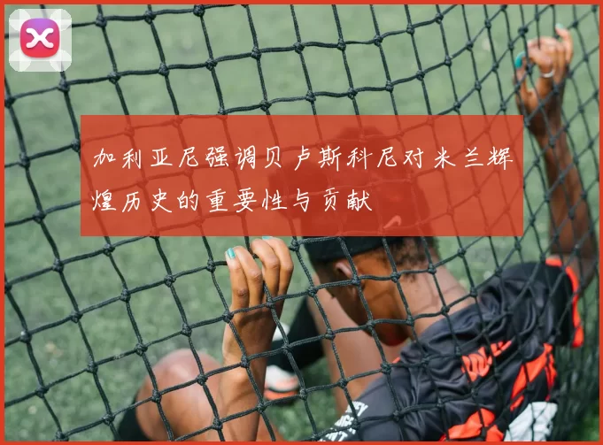 加利亚尼强调贝卢斯科尼对米兰辉煌历史的重要性与贡献