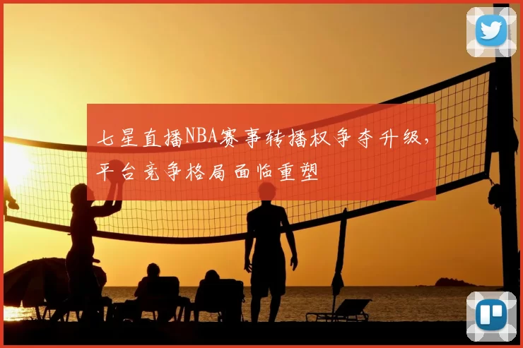 七星直播NBA赛事转播权争夺升级，平台竞争格局面临重塑