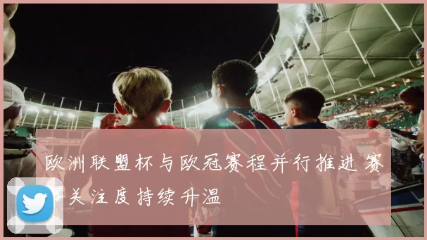 欧洲联盟杯与欧冠赛程并行推进 赛事关注度持续升温