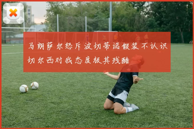 马朗萨尔怒斥波切蒂诺假装不认识切尔西对我态度极其残酷