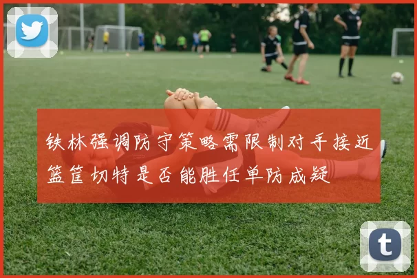 铁林强调防守策略需限制对手接近篮筐切特是否能胜任单防成疑