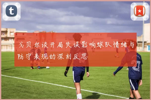 戈贝尔谈开局失误影响球队情绪与防守表现的深刻反思