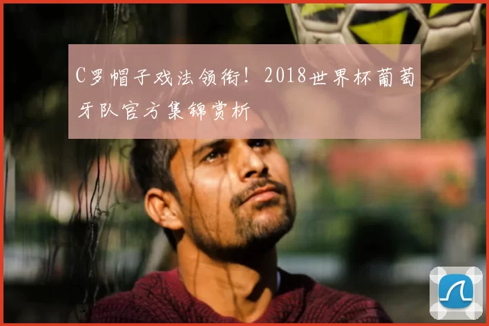 C罗帽子戏法领衔！2018世界杯葡萄牙队官方集锦赏析