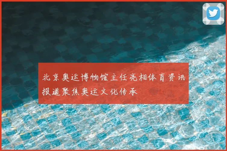 北京奥运博物馆主任亮相体育资讯报道聚焦奥运文化传承