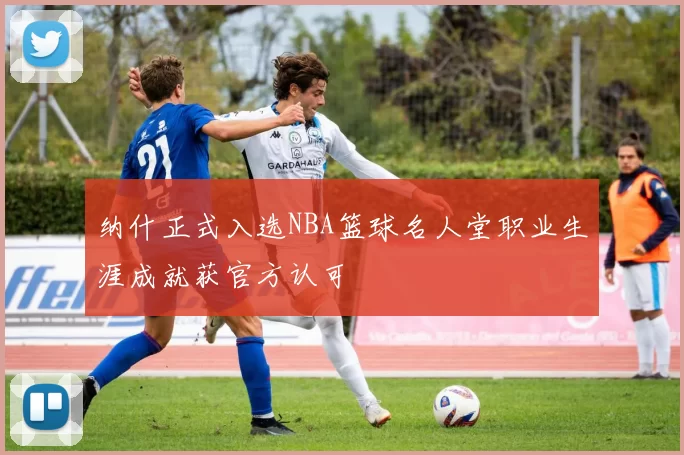 纳什正式入选NBA篮球名人堂职业生涯成就获官方认可