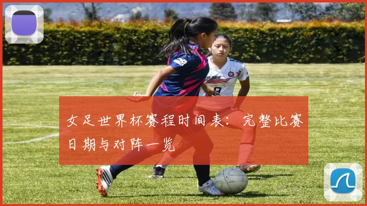 女足世界杯赛程时间表：完整比赛日期与对阵一览