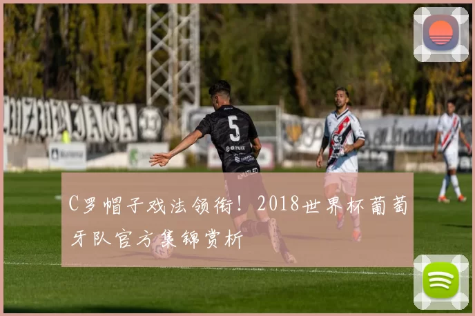 C罗帽子戏法领衔！2018世界杯葡萄牙队官方集锦赏析