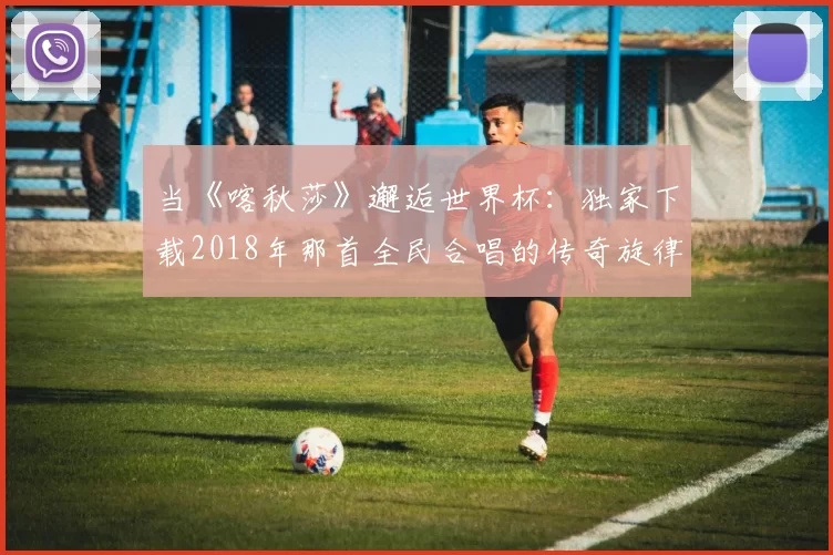 当《喀秋莎》邂逅世界杯：独家下载2018年那首全民合唱的传奇旋律