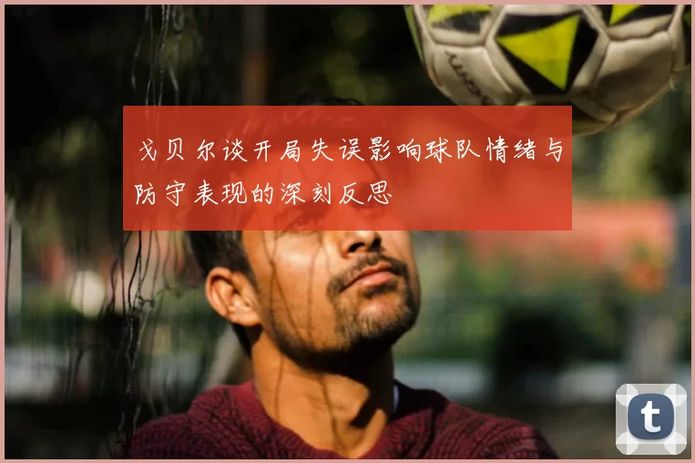 戈贝尔谈开局失误影响球队情绪与防守表现的深刻反思