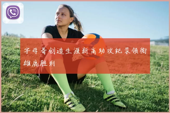 字母哥创造生涯新高助攻纪录领衔雄鹿胜利