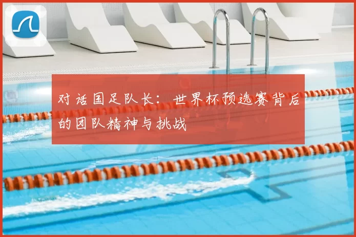 对话国足队长:世界杯预选赛背后的团队精神与挑战