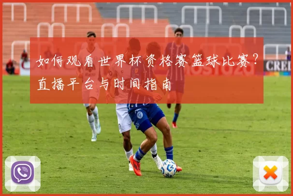 如何观看世界杯资格赛篮球比赛？直播平台与时间指南