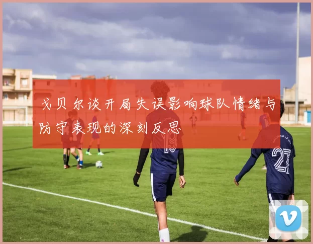 戈贝尔谈开局失误影响球队情绪与防守表现的深刻反思