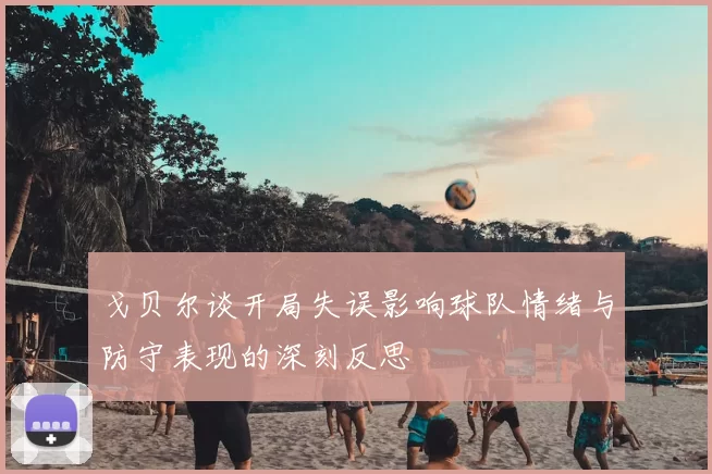 戈贝尔谈开局失误影响球队情绪与防守表现的深刻反思