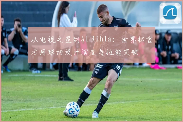从电视之星到AI Rihla:世界杯官方用球的设计演变与性能突破