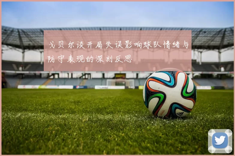 戈贝尔谈开局失误影响球队情绪与防守表现的深刻反思