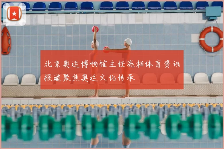 北京奥运博物馆主任亮相体育资讯报道聚焦奥运文化传承
