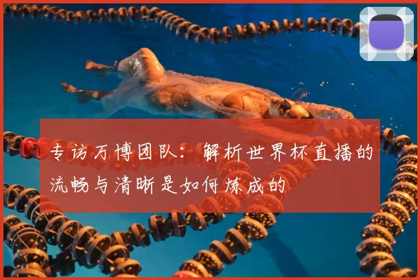 专访万博团队:解析世界杯直播的流畅与清晰是如何炼成的