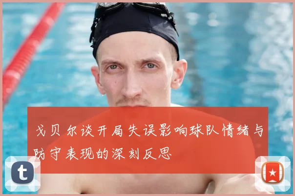 戈贝尔谈开局失误影响球队情绪与防守表现的深刻反思
