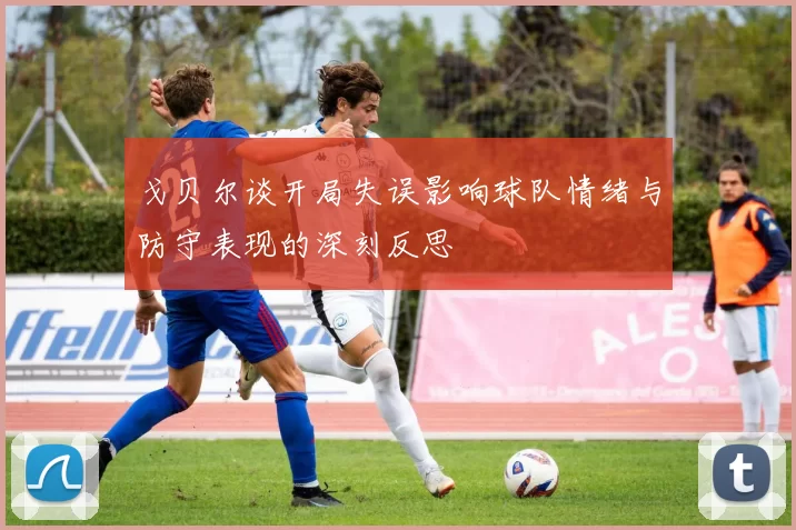 戈贝尔谈开局失误影响球队情绪与防守表现的深刻反思