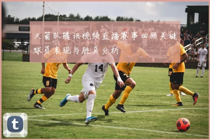 火箭队腾讯视频直播赛事回顾关键球员表现与胜负分析