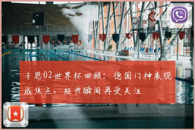 卡恩02世界杯回顾:德国门神表现成焦点,经典瞬间再受关注