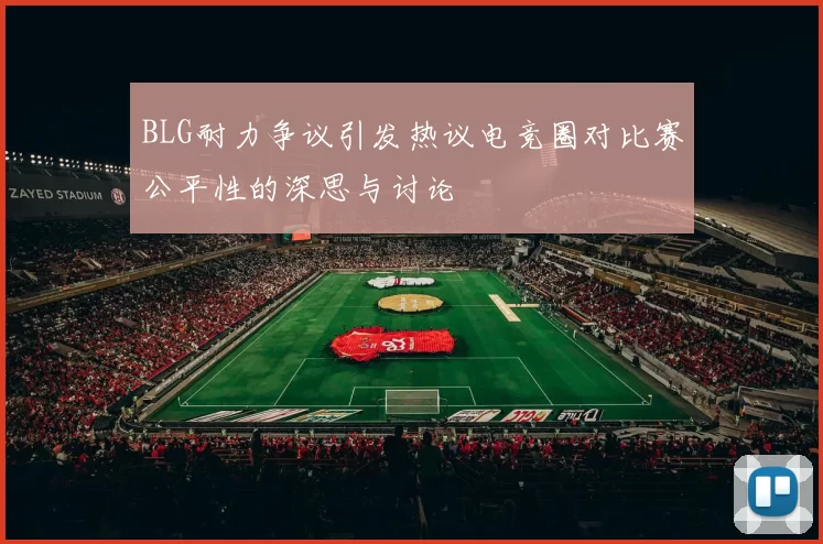BLG耐力争议引发热议电竞圈对比赛公平性的深思与讨论