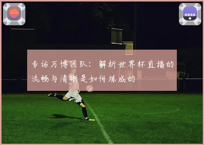 专访万博团队:解析世界杯直播的流畅与清晰是如何炼成的