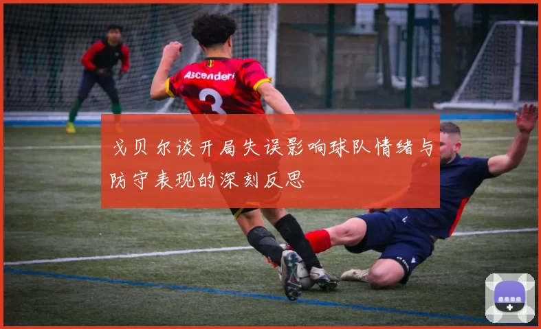 戈贝尔谈开局失误影响球队情绪与防守表现的深刻反思