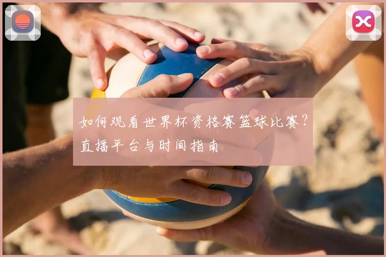 如何观看世界杯资格赛篮球比赛?直播平台与时间指南