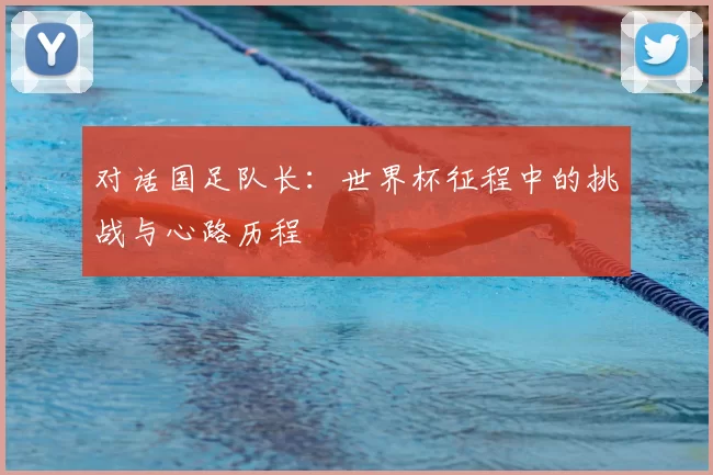 对话国足队长：世界杯征程中的挑战与心路历程