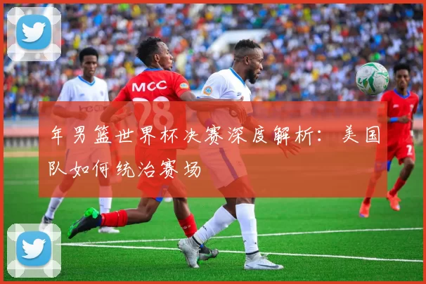 年男篮世界杯决赛深度解析:美国队如何统治赛场