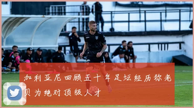 加利亚尼回顾五十年足坛经历称老贝为绝对顶级人才