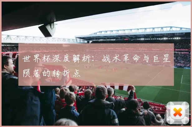 世界杯深度解析:战术革命与巨星陨落的转折点