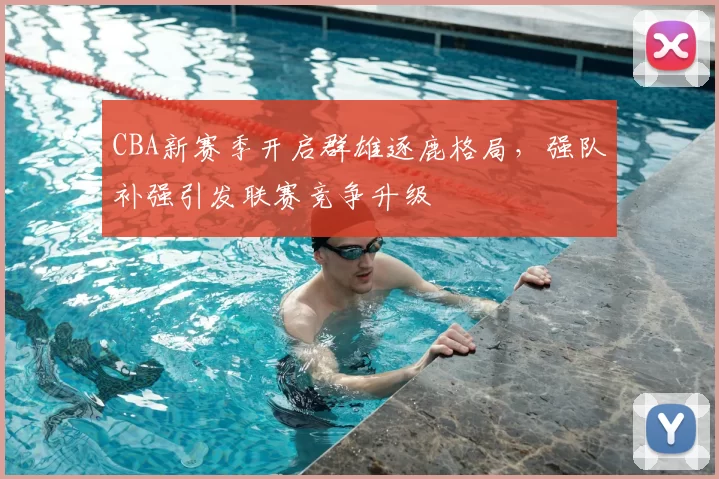 CBA新赛季开启群雄逐鹿格局,强队补强引发联赛竞争升级