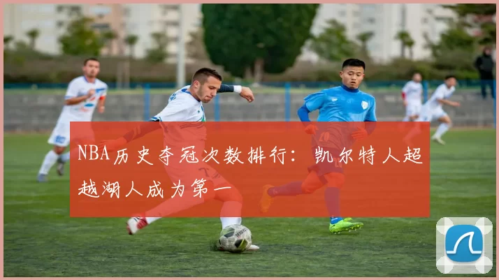NBA历史夺冠次数排行:凯尔特人超越湖人成为第一