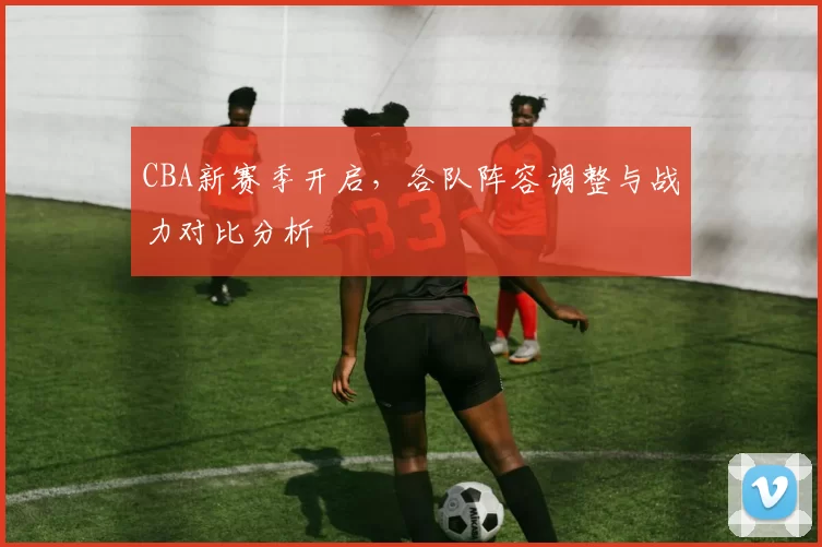 CBA新赛季开启,各队阵容调整与战力对比分析