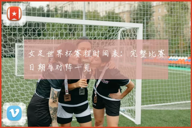 女足世界杯赛程时间表：完整比赛日期与对阵一览